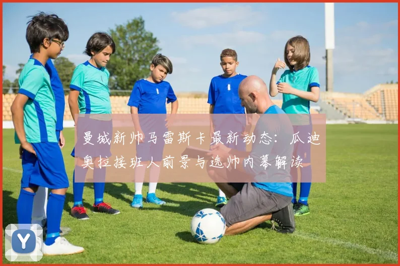 曼城新帅马雷斯卡最新动态：瓜迪奥拉接班人前景与选帅内幕解读