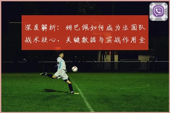 深度解析:姆巴佩如何成为法国队战术核心,关键数据与实战作用全解读