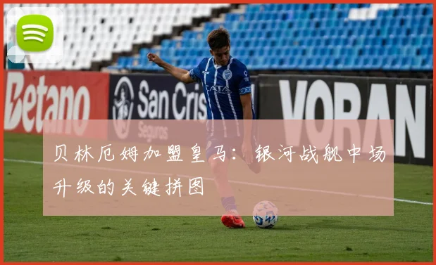 贝林厄姆加盟皇马：银河战舰中场升级的关键拼图