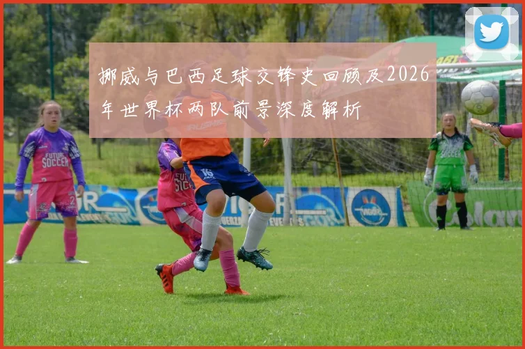挪威与巴西足球交锋史回顾及2026年世界杯两队前景深度解析