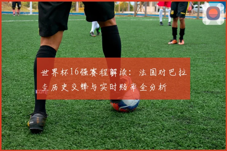 世界杯16强赛程解读:法国对巴拉圭历史交锋与实时赔率全分析