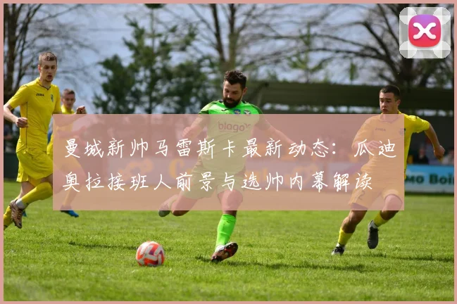 曼城新帅马雷斯卡最新动态:瓜迪奥拉接班人前景与选帅内幕解读