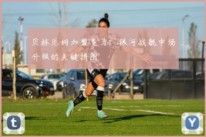 贝林厄姆加盟皇马：银河战舰中场升级的关键拼图