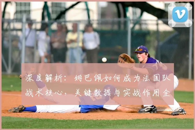 深度解析：姆巴佩如何成为法国队战术核心，关键数据与实战作用全解读