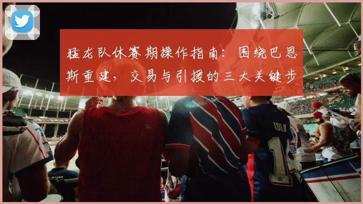 猛龙队休赛期操作指南：围绕巴恩斯重建，交易与引援的三大关键步骤
